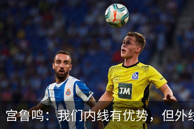 宫鲁鸣：我们内线有优势，但外线投篮得加把劲